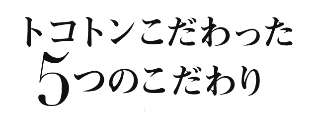 トコトンこだわった5つのこだわり