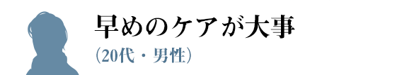 早めのケアが大事（20代・男性）