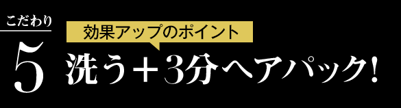 こだわり5:効果アップのポイント 洗う+3分ヘアパック!
