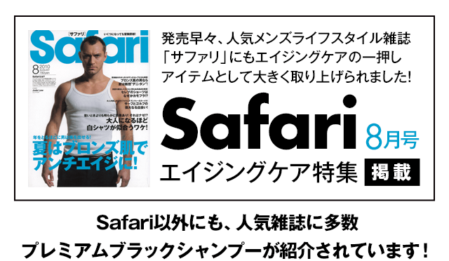 発売早々、人気メンズライフスタイル雑誌「サファリ」にもエイジングケアの一押しアイテムとして大きく取り上げられました! Safari 8月号 エイジングケア特集掲載 Safari以外にも、人気雑誌の多数 プレミアムブラックシャンプーが紹介されています!