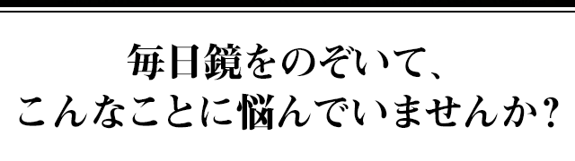 毎日鏡をのぞいて、こんなことに悩んでいませんか？